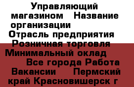 Управляющий магазином › Название организации ­ ProffLine › Отрасль предприятия ­ Розничная торговля › Минимальный оклад ­ 35 000 - Все города Работа » Вакансии   . Пермский край,Красновишерск г.